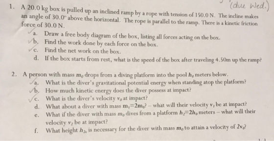 1. A 20.0 kg box is pulled up an inclined ramp by a rope with tension of 150.0 N. The incline makes an angle of 30.0 above the horizontal. The rope is parallel to the ramp. There is a kinetic friction force of 30.0 N a. Draw a free body diagram of the box, listing all forces acting on the box. b. Find the work done by each force on the box. c. Find the net work on the box. d. If the box starts from rest, what is the speed of the box after traveling 4.50m up the ramp? 2. A person with mass mo drops from a diving platform into the pool ho meters below. a. What is the divers gravitational potential energy when standing atop the platform? b. How much kinetic energy does the diver possess at impact? Vc. What is the divers velocity vo at impact? d. What about a diver with mass m,-2mo? - what will their velocity v, be at impact? e, what if the diver with mass mo dives from a platform hr=2ho meters-what will their velocity v be at impact? What height h2, is necessary for the diver with mass mo to attain a velocity of 2v% f.