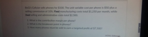 BOİS Cellular sells phones for $100. The unit variable cost per phone is $50 plus a selling commission of 10%. Fixed manufacturing costs total $1,250 per month, while foxed selling and administrative costs total $2.500. 1. What is the contribution margin per phone? 2 What is the breakeven point in phones? 3. How many phones must be sold to earn a targeted profit of $7.500? HTML Editora