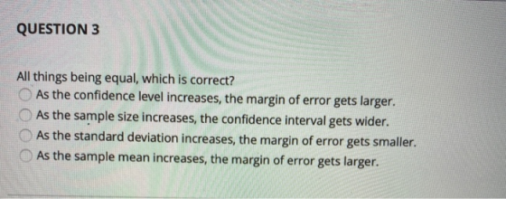 QUESTION 3 All things being equal, which is correct? As the confidence level increases, the margin of error gets larger. As t