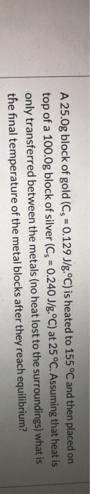 A 25.Og block of gold (Cs = 0.129 J/g.°C) is heated to 155 °C and then placed on top of a 100.0g block of silver (Cs = 0.240