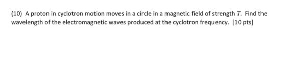 (10) A proton in cyclotron motion moves in a circle in a magnetic field of strength T. Find the wavelength of the electromagnetic waves produced at the cyclotron frequency. [10 pts]