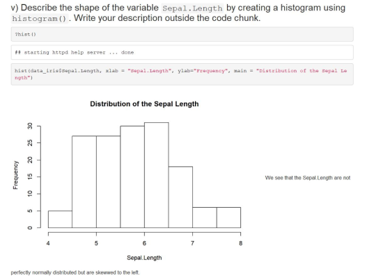 v) Describe the shape of the variable Sepal.Length by creating a histogram using histogra( . Write your description outside the code chunk. ?hist () starting httpd help server .. done hist (data-iris$sepal . Length, ngth) xlab Sepal. Length, ylab=Frequency, main Distribution of the sepal Le = = Distribution of the Sepal Length We see that the Sepal.Length are not 4 6 Sepal.Length perfectly normally distributed but are skewwed to the left.