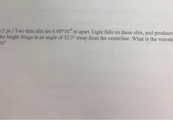 (5 ps.) Two thin slits are 6.00 100 m apart. Light falls on these slits, and produce ler bright fringe at an angle of 32.3° away from the centerline. What is the wavele ht?