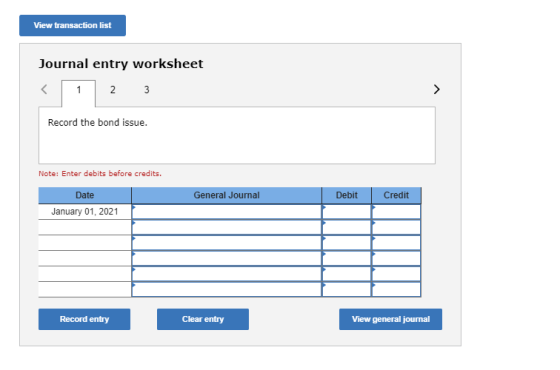 View transaction list Journal entry worksheet < 1 2 3 Record the bond issue. Note: Enter debits before credits. General Journ