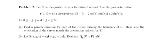 Problem 2. Let be the quarter torus with outward normal. Use the parameterization r(u, v) = (4 + 2 cos(v)) cos(u)i + (4 + 2 c