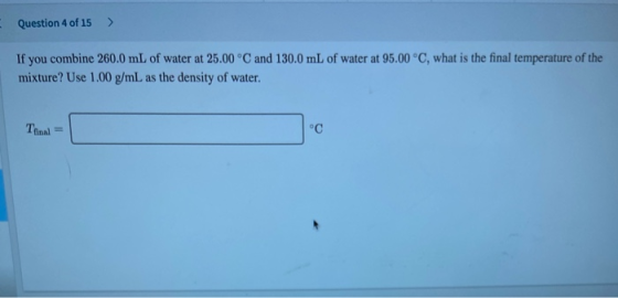 Question 4 of 15 > If you combine 260.0 mL of water at 25.00 °C and 130.0 mL of water at 95.00 °C, what is the final temperat