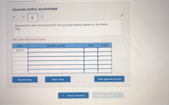 Journal entry worksheet Adjusted the year-end accounts for the accrued interest earned on the White note. Note: Enter debits