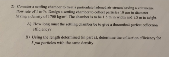 2) Consider a setling chamber to treat a particulate ladened air stream having a volumetric flow rate of 1 m/s. Design a settling chamber to collect particles 10 um in diameter having a density of 1700 kg/m3. The chamber is to be 1.5 m in width and 1.5 m in height. A) How long must the settling chamber be to give a theoretical perfect collection efficiency? B) Using the length determined (in part a), determine the collection efficiency for 5 um particles with the same density.
