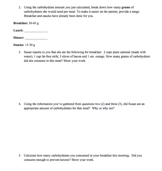 2. Using the carbohydrate amount you just calculated, break down how many grams of carbohydrates she would need per meal. To make it easier on the patient, provide a range Breakfast and snacks have already been done for you Breakfast: 30-45 g Lunch: Dinner: Snacks: 15-30 g Susan reports to you that she ate the following for breakfast: 2 cups plain oatmeal (made with water); 1 cup fat-free milk; 3 slices of bacon and 1 sm. orange. How many grams of carbohydrate did she consume in this meal? Show your work. 3. Using the information youve gathered from questions two (2) and three (3), did Susan eat an appropriate amount of carbohydrates for that meal? Why or why not? 4. S. Calculate how many carbotydrates you consumed in your breaktast his morming Did you consume enough to prevent ketosis? Show your work.