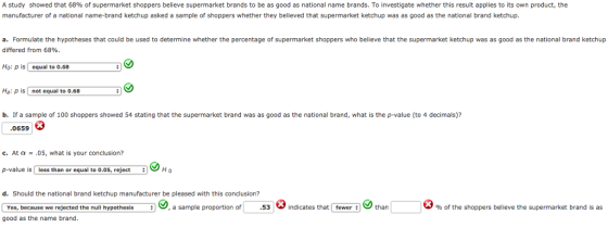 A study showed that 68% of supermarket shoppers believe supermarket brands to be as good as national name brands. To investigate whether this result applies to its own product, the manufacturer of a national name-brand ketchup asked a sample of shoppers whether they believed that supermarket ketchup was as good as the national brand ketchup. a. Formulate the hypotheses that could be used to determine whether the percentage of supermarket shoppers who believe that the supermarket ketchup was as good as the national brand ketchup differed from 68% Ho: p isequal to 0.68 Ha: p is not equal to o0.68 b. If a sample of 100 shoppers showed 54 stating that the supermarket brand was as good as the national brand, what is the p-value (to 4 decimals)? 0659 c.At a- .05, what is your conclusion? p-value is less than or equal to 0.05, reject H 0 d. Should the national brand ketchup manufacturer be pleased with this conclusion? Yes, because we rejected the null hypothesisa sample proportion of.53indicates that fewer than good as the name brand