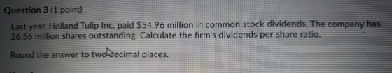 Question 3 (1 point) Last year, Holland Tulip Inc. paid $54.96 million in common stock dividends. The company has 26.56 million shares outstanding. Calculate the firms dividends per share ratio. Round the answer to twoladecimal places