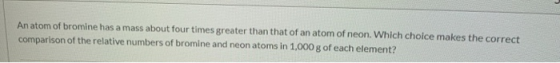 An atom of bromine has a mass about four times greater than that of an atom of neon. Which choice makes the correct compariso