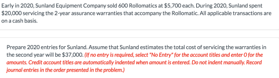 Early in 2020, Sunland Equipment Company sold 600 Rollomatics at $5,700 each. During 2020, Sunland spent $20,000 servicing th