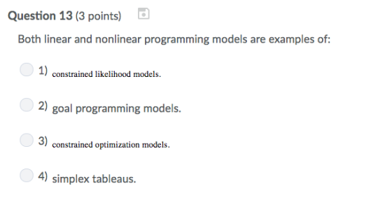 Question 13 (3 points) Both linear and nonlinear programming models are examples of: 1) 2) goal programming models. 3) 4) simplex tableaus. constrained likelihood models. constrained optimization models