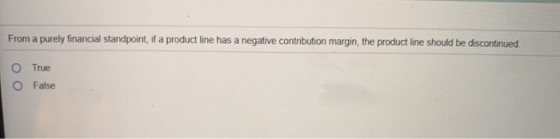 From a purely financial standpoint, if a product line has a negative contribution margin, the product line should be disconti