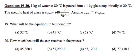 Ouestions 19-20. 1 kg of water at 80 °C is poured into a 1 kg glass cup initially at 20 °C The specific heat of glass is cglass- 840Assume cwater 9 Cglass. kg.°C 19. What will be the equilibrium temperature? (a) 32 °C (b) 45 °C (c) 68 °C (d) 74 °C 20. How much heat will the cup receive in the process? (a) 45,360 J (b) 57,290 J (c) 63,120 J (d) 77,410.J