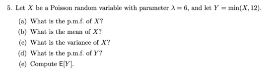 5. Let X be a Poisson random variable with parameter λ 6, and let Y-min(X,12 (a) What is the p.m.f. of X? (b) What is the mean of X? (c) What is the variance of X? (d) What is the p.m.f. of Y? (e) Compute E[Y].