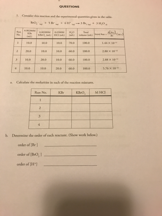 QUESTIONS 1. Consider this reaction and the experimental quantitics given in the table. BrO,- + 5Br(aq) + 6H+ (aq) → 3 Br2 (aq)+ 3H2O 3 ag) Run No. 0.00200M KBr 0.00200M 0.0200M HO (mL) KBrO, (mL) HCI (mL)(m) vol Total ume (mL) Initial Rate 110.0 10.0 10.0 70.0 100.0 1.44 × 10-12 2 20,0 10.0 10.0 60.0100.0 2.88 × 10-2 3 10.0 20.0 10.0 60.0 100.0 2.88× 10-12 10.0 20.06.0 100.0 4 4 10.010.0 5.76 × 10-12 Calculate the molarities in each of the reaction mixtures. a. Run No. KBrO,M HCI KBr 2 b. Determine the order of each reactant. (Show work below.) order of [Br] order of [BrO,] order of [H+]
