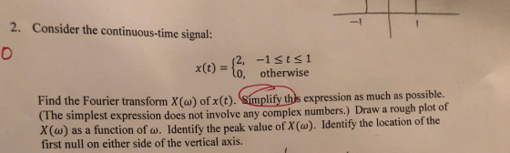 -l 2. Consider the continuous-time signal: 0 x(t)- 1sts1 0, otherwise Find the Fourier transform X(a) of x(t). Simplify ths expression as much as po e simplest expression does not involve any complex numbers.) Draw a rough plot of o) as a function of w. Identify the peak value of X(w). Identify the location of the X( first null on either side of the vertical axis.