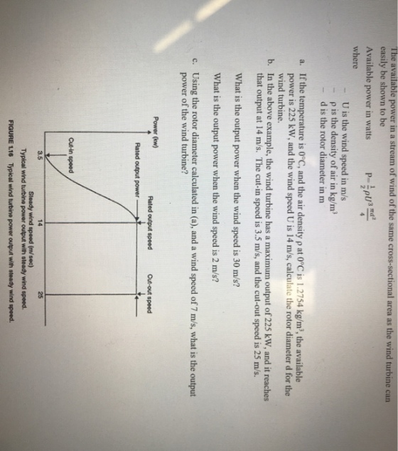 The available power in a stream of wind of the same cross-sectional area as the wind turbine can easily be shown to be Available power in watts P pU3 Td where U is the wind speed in m/s p is the density of air in kg/m d is the rotor diameter in m - a. If the temperature is 0°C, and the air density p at 0°C is 1.2754 kg/m, the available power is 225 kW, and the wind speed U is 14 m/s, calculate the rotor diameter d for the wind turbine. that output at 14 m/s. The cut-in speed is 3.5 m/s, and the cut-out speed is 25 m/s. What is the output power when the wind speed is 30 m/s? What is the output power when the wind speed is 2 m/s? Using the rotor diameter calculated in (a), and a wind speed of 7 m/s, what is the output b. In the above example, the wind turbine has a maximum output of 225 kW, and it reaches c. power of the wind turbine? Power (kw) Rated output speed Cut-out speed Rated output power Cut-in spoed 3.5 14 25 Steady wind speed (m/sec) Typical wind turbine power output with steady wind speed. FIGURE 1.16 Typical wind turbine power output with steady wind speed.