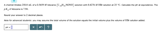 A chemist titrates 250.0 mL of a 0.5659 M lidocaine (C14H21NONH) solution with 0.4276 M HBr solution at 25 °C. Calculate the