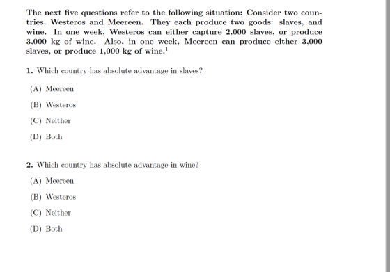 The next five questions refer to the following situation: Consider two coun- tries, Westeros and Meereen. They each produce two goods: slaves, and wine. In one week, Westeros can either capture 2,000 slaves, or produce 3,000 kg of wine. Also, in one week, Meereen can produce either 3,000 slaves, or produce 1,000 kg of wine.1 1. Which country has absolute advantage in slaves? (A) Meereen (B) Westeros (C) Neither (D) Both 2. Which country has absolute advantage in wine? (A) Meereen B) Westeros (C) Neither (D) Both
