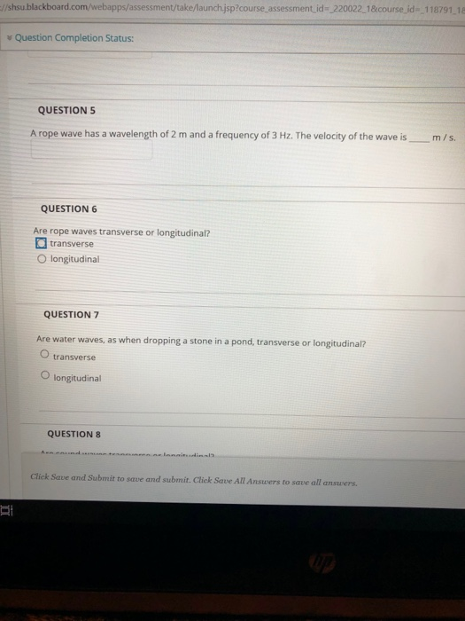 /shsu blackboard.com/webapps/assessment/take/aunch.jsp?course assessment id- 220022 18course id- 118791.18 v Question Completion Status: QUESTIONS A rope wave has a wavelength of 2 m and a frequency of 3 Hz. The velocity of the wave ism/s. QUESTION 6 Are rope waves transverse or longitudinal? transverse O longitudinal QUESTION 7 Are water waves, as when dropping a stone in a pond, transverse or longitudinal? O transverse O longitudinal QUESTION 8 Click Save and Submit to save and submit.Click Save All Answers to save all answers