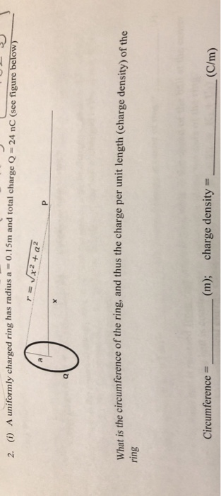 2. (i) A uniformly charged ring has radius a-0.1 5m and total charge Q-24 nC (seefigure below What is the circumference of the ring, and thus the charge per unit length (charge density) of the ring (m); charge density (C/m) Circumference