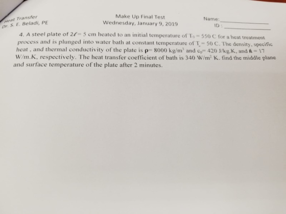 Heat Transfer or. S. E. Beladi, PE Make Up Final Test Wednesday, January 9, 2019 Name ID : 4. A steel plate of 2-5 cm heated to an initial temperature of To 550 C for a heat treatment process and is plunged into water bath at constant temperature of T 50 C. The density, specific heat, and thermal conductivity of the plate is p- 8000 kg/m and c 420 J/kg.K, and & 1 W/m.K, respectively. The heat transfer coefficient of bath is 340 W/m2 K. find the middle plane and surface temperature of the plate after 2 minutes.