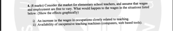 4. (8 marks) Consider the market for elementary school teachers, and assume that wages and employment are free to vary. What would happen to the wages in the situations listed below: (Show the effects graphically) ) An increase in the wages in occupations closely related to teaching. i) Availability of inexpensive teaching machines (computers, web based tools).
