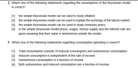 2. Which one of the following statements regarding the assumptions of the Keynesian model is correct? [1] the simple Keynesian model can be used to study inflation 21 the simple Keynesian model can be used to explain the workings of the labour market 3 the simple Keynesian model can be used to study monetary policy [4] in the simple Keynesian model prices, wages, money supply and the interest rate are given meaning that their value is determined outside the model. . Which one of the following statements regarding consumption spending is correct? 1 Total consumption consists of induced consumption and autonomous consumption. [2] Induced consumption is independent of the rate of income. [3] Autonomous consumption is a function of income. 4 Both autonomous and induced consumption are a function of income.