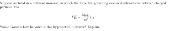 Suppose we lived in a different universe, in which the force law governing electrical interactions between charged particles was kq 192 . r124 12 Would Gausss Law be valid in this hypothetical universe? Explain