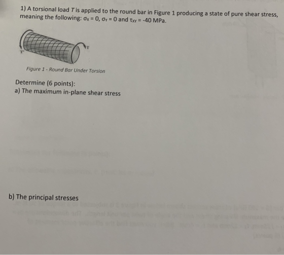 1) A torsional load T is applied to the round bar in Figure 1 producing a state of pure shear stress, meaning the following: σ,-0, σ,-0 and τΧΥ--40 MPa. Figure 1 -Round Bar Under Torsion Determine (6 points): a) The maximum in-plane shear stress b) The principal stresses
