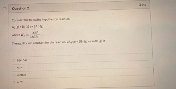 3 pts Question 2 Consider the following hypothetical reaction Az (g) + B2 (g) + 2AB (g) [AB where Kc = Ag][B2] 4 AB (g) is Th