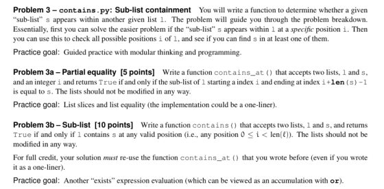 Problem 3- contains.py: Sub-list containment You will write a function to determine whether a given sub-list s appears within another given list 1. The problem will guide you through the problem breakdown. Essentially, first you can solve the easier problem if the sub-list s appears within 1 at a specific position i. Then Practice goal: Guided practice with modular thinking and programming. Problem 3a Partial equality [5 points] Write a function contains_at that accepts two lists, 1 and s, and an integer i and returns True if and only if the sub-list of 1 starting a index i and ending at index ilen (s)-1 is equal to s. The lists should not be modified in any way. Practice goal: List slices and list equality (the implementation could be a one-liner). Problem 3b - Sub-list [10 points] Write a function contains that accepts two lists, 1 and s, and returns True if and only if 1 contains s at any valid position (i.e, any position 0i<len()). The lists should not be modified in any way. For full credit, your solution must re-use the function contains_at () that you wrote before (even if you wrote it as a one-liner). Practice goal: Another exists expression evaluation (which can be viewed as an accumulation with or)