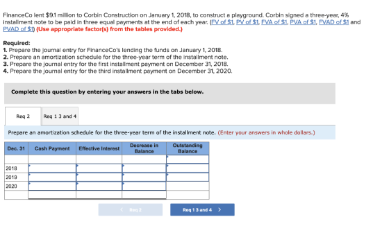 FinanceCo lent $91 million to Corbin Construction on January 1, 2018, to construct a playground. Corbin signed a three-year, 4% installment note to be paid in three equal payments at the end of each year. (FV of $1, PV of $1, FVA of $1, PVA of $1, FVAD of $1 and PVAD of $1) (Use appropriate factor(s) from the tables provided.) Required: 1. Prepare the journal entry for FinanceCos lending the funds on January 1, 2018. 2. Prepare an amortization schedule for the three-year term of the installment note 3. Prepare the journal entry for the first installment payment on December 31, 2018. 4. Prepare the journal entry for the third installment payment on December 31, 2020 Complete this question by entering your answers in the tabs below Req 2 Req 1 3 and 4 Prepare an amortization schedule for the three-year term of the installment note. (Enter your answers in whole dollars.) Dec. 31Cash Payment Effective Interest Decrease in Balance Outstanding Balance 2018 2019 2020 Req2 Req 1 3 and 4