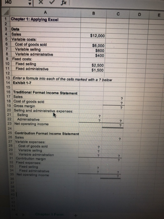 1 Chapter 1: Applying Excel 2 3 Data 4 Sales 5 Variable costs: $12,000 6 Cost of goods sold 7 Variable selling $6,000 $600 $400 8 Vanable administrative 9 Fixed costs: 10 Fixed selling 11 Fxed administrative 12 $2,500 $1,500 13 Enter a fomula into each of the cells marked with a ? below 14 Exhibit 1-7 15 16 Traditional Format Income Statement 17 Sales 18 Cost of goods sold 19 Gross margin 20 Selling and administrative expenses 21 Sellng 22 Administrative 23 Net operating income 24 25 Contribution Format Income Statement 26 Sales 27 Variable expenses: 28 Cost of goods sold 29 Variable selling 30 Variable administration 31 Contribution margin 32 Fixed expenses: 33 Fixed seling 34 Fixed administrative 35 Net operating income 36