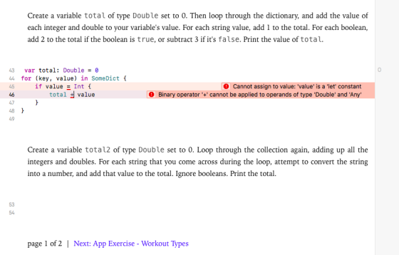 Create a variable total of type Double set to 0. Then loop through the dictionary, and add the value of each integer and double to your variables value. For each string value, add 1 to the total. For each boolean add 2 to the total if the boolean is true, or subtract 3 if its false. Print the value of total. var total: Double - 0 44 for (key, value) in SomeDict 45 if value !nt { 46 47 48 49 total value Cannot assign to value: value is a let constant Binary operator+ cannot be applied to operands of type Double and Any Create a variable tota12 of type Double set to 0. Loop through the collection again, adding up all the ntegers anddoubles. For each strting that you come across during the loop, atempt to convert the string into a number, and add that value to the total. Ignore booleans. Print the total. 53 54 page 1 of 2 | Next: App Exercise - Workout Types