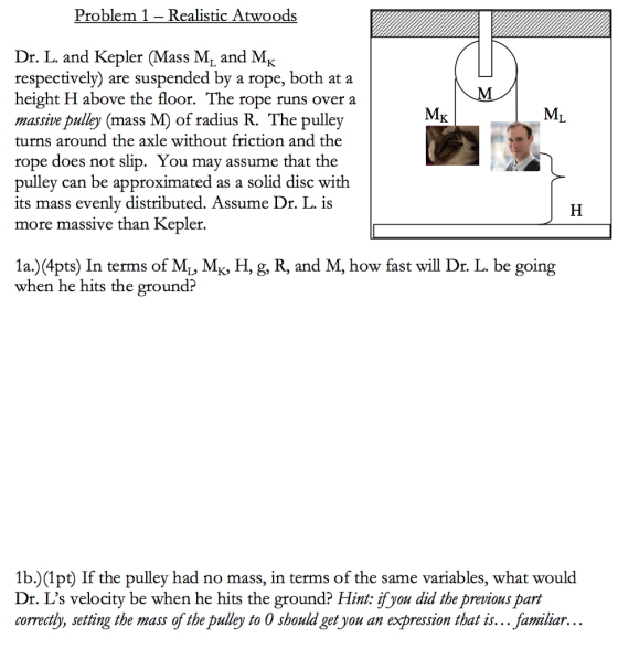 Problem 1- Realistic Atwoods Dr. L. and Kepler (Mass Mi and MK respectively) are suspended by a rope, both at a height H above the floor. The rope runs over a massive pulley (mass M) of radius R. The pulley turns around the axle without friction and the rope doe pulley can be approximate its mass evenly distributed. Assume Dr. L. i more massive than Kepler. s not slip. You may assume that the d as a solid disc with 1 a.) (4pts) In terms of ML, MK, H, g, R, and M, how fast will Dr. L. be going when he hits the ground? 1b.)(1pt) If the pulley had no mass, in terms of the same variables, what would Dr. Ls velocity be when he hits the ground? Hint: ifyou did the previous part correcth, setting the mass of the pulley to 0 should get you an expression that is... familiar