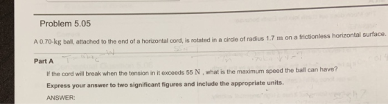 Problem 5.05 A 0.70-kg ball, attached to the end of a horizontal cord, is rotated in a circle of radius 1.7 m on a frictionle