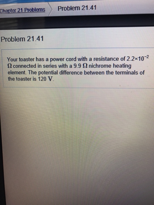Chapter 21 Problems Problem 21.41 Problem 21.41 Your toaster has a power cord with a resistance of 2.2x10-2 n connected in series with a 9.9 Sn nichrome heating element. The potential difference between the terminals of the toaster is 120 V