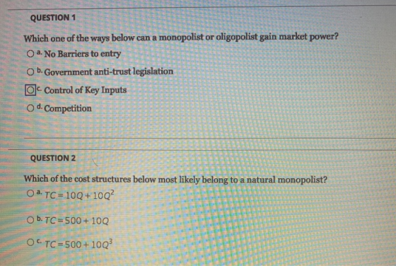 QUESTION 1 Which one of the ways below can a monopolist or oligopolist gain market power? O a. No Barriers to entry O b. Gove