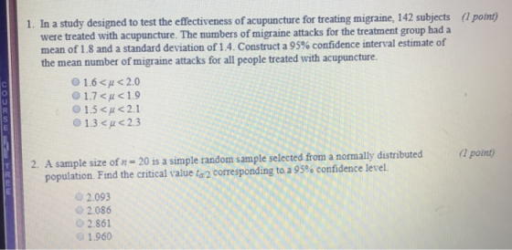 1. In a study designed to test the effectiveness of acupuncture for treating migraine, 142 subjects were treated with acupuncture. The numbers of migraine attacks for the treatment group had a mean of 1.8 and a standard deviation of 1.4. Construct a 95% confidence interval estimate of (I potnt) number of migraine attacks for all people treated with acupuncture. 0 1.7 <u<1.9 O 1.5 <A<2.1 1.3 < μ <2.3 2. A sample size of n 20 is a simple random sample selected from a normally distributed (1 point) population. Find the critical value L? corresponding to a 95% confidence level. 2.093 o2.086 02.861 1.960