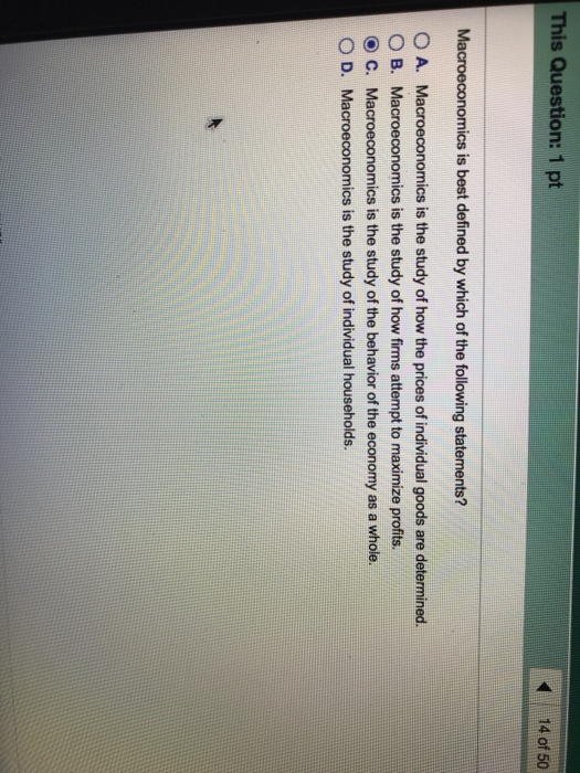 This Question: 1 pt 14 of 50 Macroeconomics is best defined by which of the following statements? O A. Macroeconomics is the study of how the prices of individual goods are determined. O B. Macroeconomics is the study of how firms attempt to maximize profits O C. Macroeconomics is the study of the behavior of the economy as a whole O D. Macroeconomics is the study of individual households.