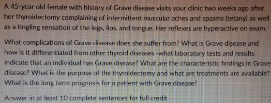 A 45-year old female with history of Grave disease visits your clinic two weeks ago after her thyroidectomy complaining of intermittent muscular aches and spasms (tetany) as well as a tingling sensation of the legs, lips, and tongue. Her reflexes are hyperactive on exam. What complications of Grave disease does she suffer from? What is Grave disease and how is it differentiated from other thyroid diseases-what laboratory tests and results indicate that an individual has Grave disease? What are the characteristic findings in Grave disease? What is the purpose of the thyroidectomy and what are treatments are available? What is the long term prognosis for a patient with Grave disease? Answer in at least 10 complete sentences for full credit