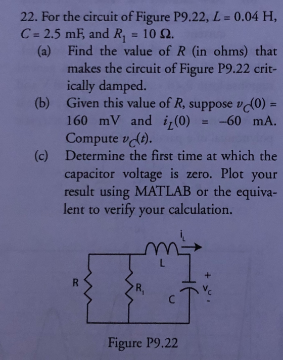 22. For the circuit of Figure P9.22, L = 0.04 H, C = 2.5 mF, and R= 102. (a) Find the value of R (in ohms) that makes the cir