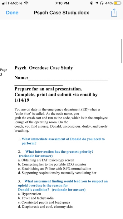 l T-Mobile 7:10 PM 144% Done Psych Case Study.docx Psych Overdose Case Study Name: Prepare for an oral presentation. Complete, print and submit via email by 1/14/19 You are on duty in the emergency department (ED) when a code blue is called. As the code nurse, you grab the crash cart and run to the code, which is in the employee lounge of the operating room. On the couch, you find a nurse, Donald, unconscious, dusky, and barely breathing. 1. What immediate assessment of Donald do you need to perform? 2. What intervention has the greatest priority? (rationale for answer) a. Obtaining a STAT toxicology screen b. Connecting her to the portable ECG monitor C. Establishing an IV line with 0.9% normal saline d. Supporting respirations by manually ventilating her 3. What assessment finding would lead you to suspect an opioid overdose is the reason for Donalds condition? (rationale for answer) a. Hypertension b. Fever and tachycardia c. Constricted pupils and bradypnea d. Diaphoresis and cool, clammy skin