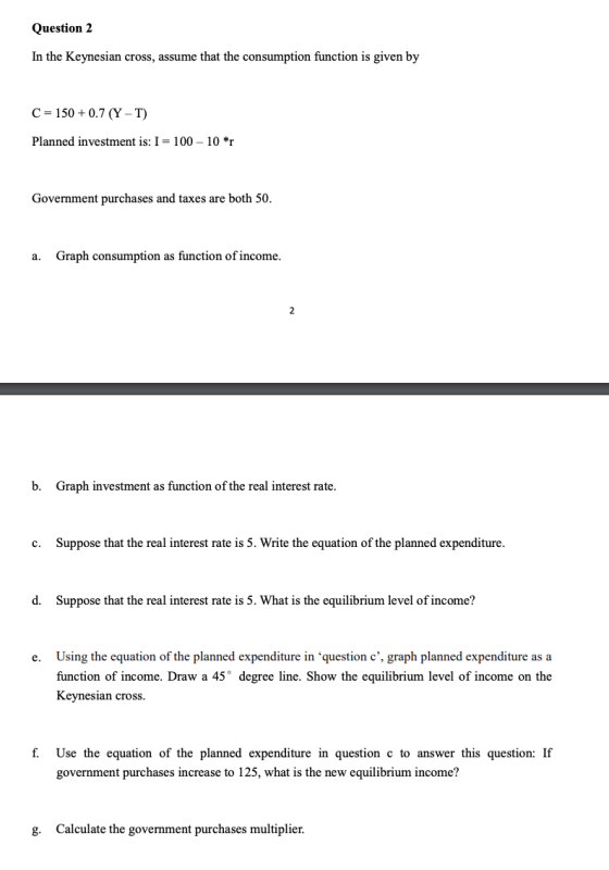Question 2 In the Keynesian cross, assume that the consumption function is given by C = 150 +0.7 (Y-T) Planned investment is: