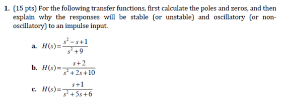 15 pts) For the following transfer functions. explain why the responses will be stable (or unstable) and oscillatory (or non- oscillatory) to an impulse input. 2-1 a. H(s)-+9 s+2 s2 +2s +10 s+1 c. H(s)-