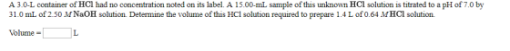 A 3.0-L container of HCl had no concentration noted on its label. A 15.00-mL sample of this unknown HCl solution is titrated to a pH of 7.0 by 31.0 mL of 2.50 M NaOH solution. Determine the volume of this HCl solution required to prepare 1.4 L of 0.64 MHCl solution. Volume